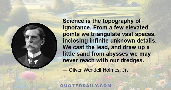 Science is the topography of ignorance. From a few elevated points we triangulate vast spaces, inclosing infinite unknown details. We cast the lead, and draw up a little sand from abysses we may never reach with our