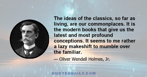 The ideas of the classics, so far as living, are our commonplaces. It is the modern books that give us the latest and most profound conceptions. It seems to me rather a lazy makeshift to mumble over the familiar.