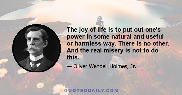 The joy of life is to put out one's power in some natural and useful or harmless way. There is no other. And the real misery is not to do this.