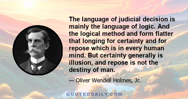 The language of judicial decision is mainly the language of logic. And the logical method and form flatter that longing for certainty and for repose which is in every human mind. But certainty generally is illusion, and 