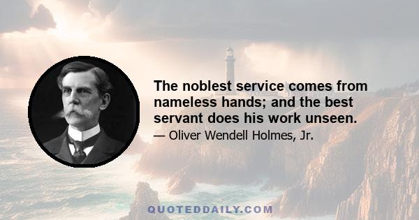 The noblest service comes from nameless hands; and the best servant does his work unseen.