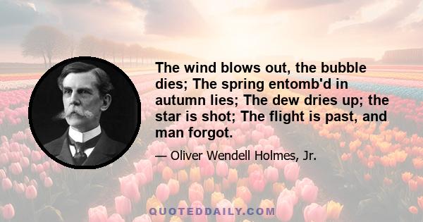 The wind blows out, the bubble dies; The spring entomb'd in autumn lies; The dew dries up; the star is shot; The flight is past, and man forgot.