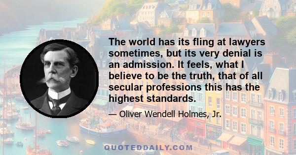 The world has its fling at lawyers sometimes, but its very denial is an admission. It feels, what I believe to be the truth, that of all secular professions this has the highest standards.