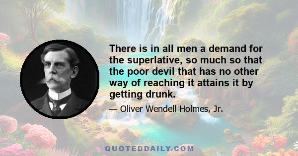 There is in all men a demand for the superlative, so much so that the poor devil that has no other way of reaching it attains it by getting drunk.