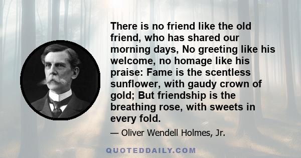 There is no friend like the old friend, who has shared our morning days, No greeting like his welcome, no homage like his praise: Fame is the scentless sunflower, with gaudy crown of gold; But friendship is the