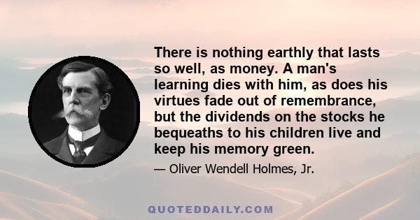 There is nothing earthly that lasts so well, as money. A man's learning dies with him, as does his virtues fade out of remembrance, but the dividends on the stocks he bequeaths to his children live and keep his memory