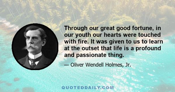 Through our great good fortune, in our youth our hearts were touched with fire. It was given to us to learn at the outset that life is a profound and passionate thing.