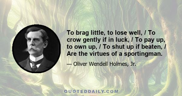 To brag little, to lose well, / To crow gently if in luck, / To pay up, to own up, / To shut up if beaten, / Are the virtues of a sportingman.