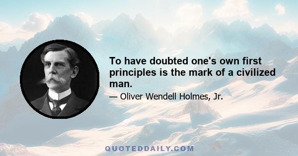 To have doubted one's own first principles is the mark of a civilized man.