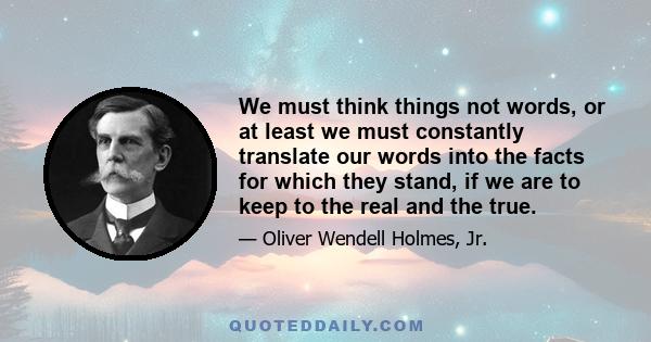 We must think things not words, or at least we must constantly translate our words into the facts for which they stand, if we are to keep to the real and the true.