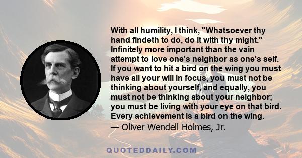 With all humility, I think, Whatsoever thy hand findeth to do, do it with thy might. Infinitely more important than the vain attempt to love one's neighbor as one's self. If you want to hit a bird on the wing you must