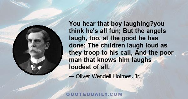 You hear that boy laughing?you think he's all fun; But the angels laugh, too, at the good he has done; The children laugh loud as they troop to his call, And the poor man that knows him laughs loudest of all.