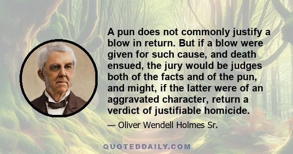 A pun does not commonly justify a blow in return. But if a blow were given for such cause, and death ensued, the jury would be judges both of the facts and of the pun, and might, if the latter were of an aggravated