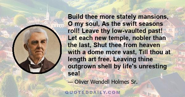 Build thee more stately mansions, O my soul, As the swift seasons roll! Leave thy low-vaulted past! Let each new temple, nobler than the last, Shut thee from heaven with a dome more vast, Till thou at length art free,