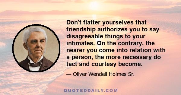 Don't flatter yourselves that friendship authorizes you to say disagreeable things to your intimates. On the contrary, the nearer you come into relation with a person, the more necessary do tact and courtesy become.