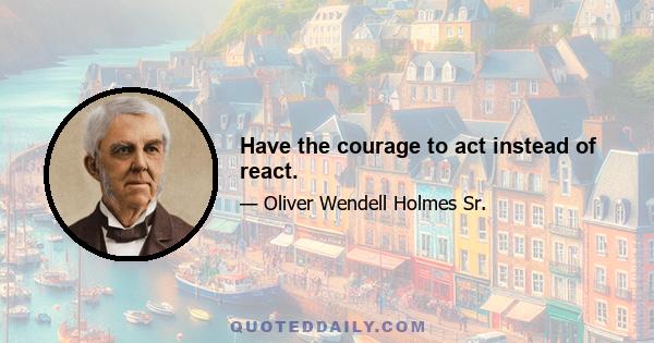 Have the courage to act instead of react.