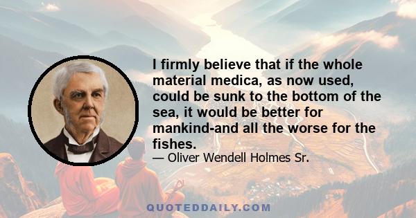 I firmly believe that if the whole material medica, as now used, could be sunk to the bottom of the sea, it would be better for mankind-and all the worse for the fishes.