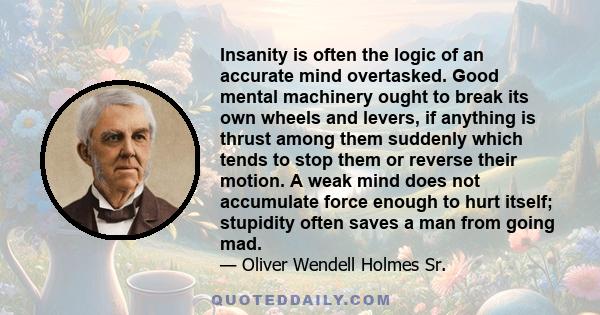 Insanity is often the logic of an accurate mind overtasked. Good mental machinery ought to break its own wheels and levers, if anything is thrust among them suddenly which tends to stop them or reverse their motion. A