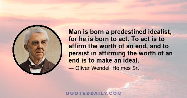 Man is born a predestined idealist, for he is born to act. To act is to affirm the worth of an end, and to persist in affirming the worth of an end is to make an ideal.