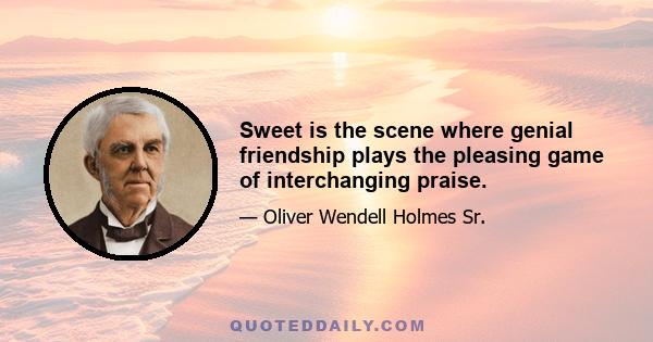 Sweet is the scene where genial friendship plays the pleasing game of interchanging praise.