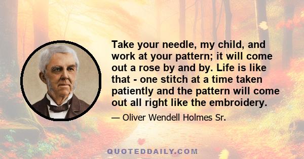 Take your needle, my child, and work at your pattern; it will come out a rose by and by. Life is like that - one stitch at a time taken patiently and the pattern will come out all right like the embroidery.