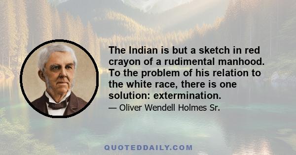 The Indian is but a sketch in red crayon of a rudimental manhood. To the problem of his relation to the white race, there is one solution: extermination.