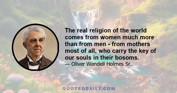 The real religion of the world comes from women much more than from men - from mothers most of all, who carry the key of our souls in their bosoms.