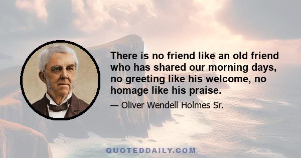 There is no friend like an old friend who has shared our morning days, no greeting like his welcome, no homage like his praise.