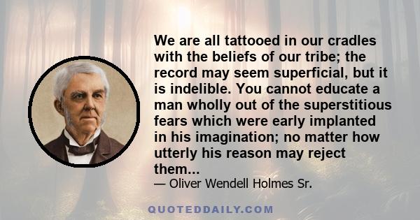 We are all tattooed in our cradles with the beliefs of our tribe; the record may seem superficial, but it is indelible. You cannot educate a man wholly out of the superstitious fears which were early implanted in his