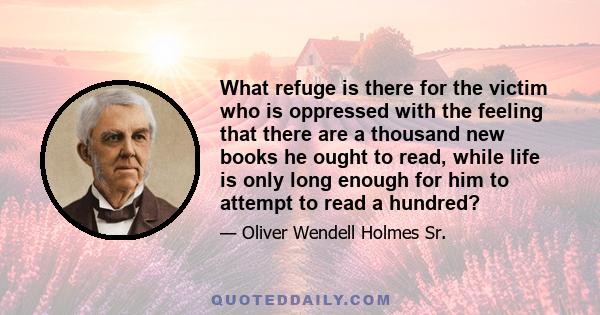 What refuge is there for the victim who is oppressed with the feeling that there are a thousand new books he ought to read, while life is only long enough for him to attempt to read a hundred?