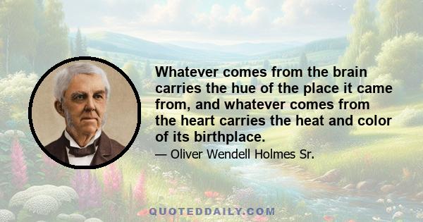 Whatever comes from the brain carries the hue of the place it came from, and whatever comes from the heart carries the heat and color of its birthplace.