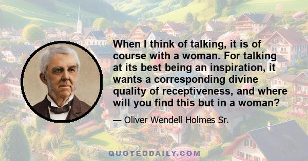 When I think of talking, it is of course with a woman. For talking at its best being an inspiration, it wants a corresponding divine quality of receptiveness, and where will you find this but in a woman?