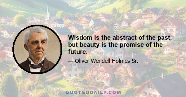 Wisdom is the abstract of the past, but beauty is the promise of the future.