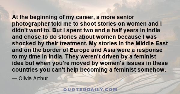 At the beginning of my career, a more senior photographer told me to shoot stories on women and I didn't want to. But I spent two and a half years in India and chose to do stories about women because I was shocked by