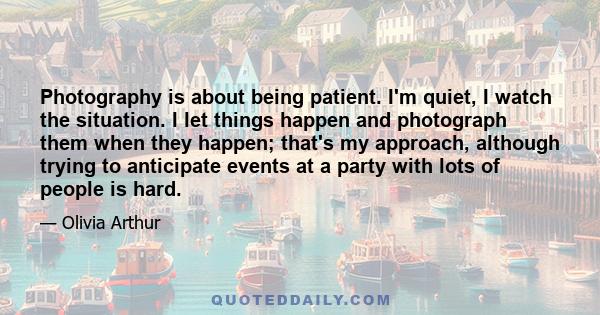 Photography is about being patient. I'm quiet, I watch the situation. I let things happen and photograph them when they happen; that's my approach, although trying to anticipate events at a party with lots of people is