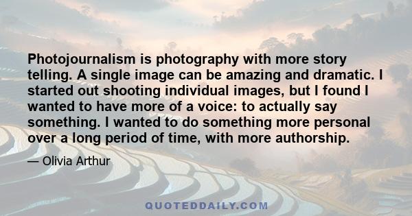 Photojournalism is photography with more story telling. A single image can be amazing and dramatic. I started out shooting individual images, but I found I wanted to have more of a voice: to actually say something. I