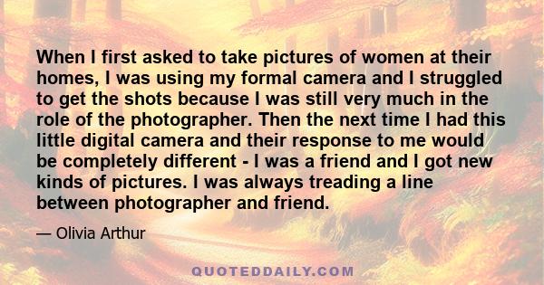 When I first asked to take pictures of women at their homes, I was using my formal camera and I struggled to get the shots because I was still very much in the role of the photographer. Then the next time I had this