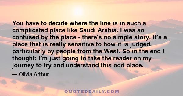 You have to decide where the line is in such a complicated place like Saudi Arabia. I was so confused by the place - there's no simple story. It's a place that is really sensitive to how it is judged, particularly by