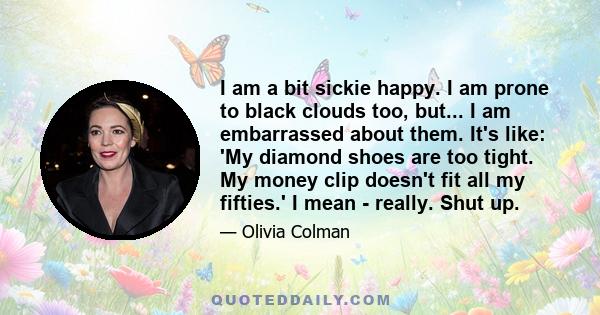 I am a bit sickie happy. I am prone to black clouds too, but... I am embarrassed about them. It's like: 'My diamond shoes are too tight. My money clip doesn't fit all my fifties.' I mean - really. Shut up.