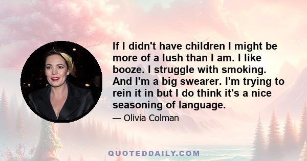 If I didn't have children I might be more of a lush than I am. I like booze. I struggle with smoking. And I'm a big swearer. I'm trying to rein it in but I do think it's a nice seasoning of language.