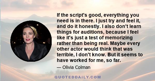 If the script's good, everything you need is in there. I just try and feel it, and do it honestly. I also don't learn things for auditions, because I feel like it's just a test of memorizing rather than being real.