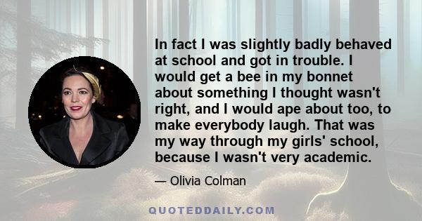 In fact I was slightly badly behaved at school and got in trouble. I would get a bee in my bonnet about something I thought wasn't right, and I would ape about too, to make everybody laugh. That was my way through my