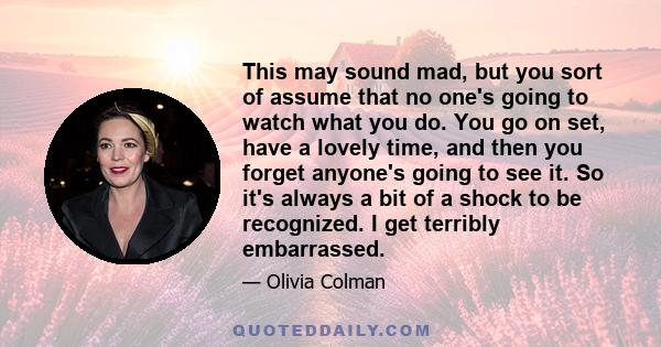 This may sound mad, but you sort of assume that no one's going to watch what you do. You go on set, have a lovely time, and then you forget anyone's going to see it. So it's always a bit of a shock to be recognized. I