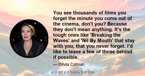 You see thousands of films you forget the minute you come out of the cinema, don't you? Because they don't mean anything. It's the tough ones like 'Breaking the Waves' and 'Nil By Mouth' that stay with you, that you