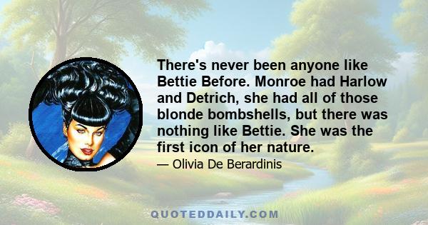 There's never been anyone like Bettie Before. Monroe had Harlow and Detrich, she had all of those blonde bombshells, but there was nothing like Bettie. She was the first icon of her nature.