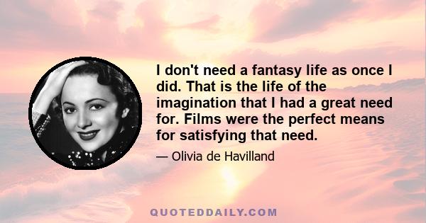 I don't need a fantasy life as once I did. That is the life of the imagination that I had a great need for. Films were the perfect means for satisfying that need.