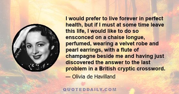 I would prefer to live forever in perfect health, but if I must at some time leave this life, I would like to do so ensconced on a chaise longue, perfumed, wearing a velvet robe and pearl earrings, with a flute of