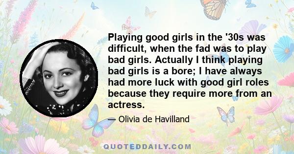 Playing good girls in the '30s was difficult, when the fad was to play bad girls. Actually I think playing bad girls is a bore; I have always had more luck with good girl roles because they require more from an actress.