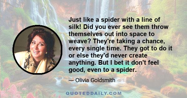 Just like a spider with a line of silk! Did you ever see them throw themselves out into space to weave? They're taking a chance, every single time. They got to do it or else they'd never create anything. But I bet it