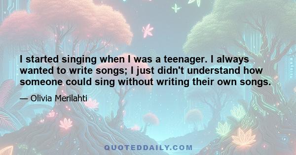 I started singing when I was a teenager. I always wanted to write songs; I just didn't understand how someone could sing without writing their own songs.